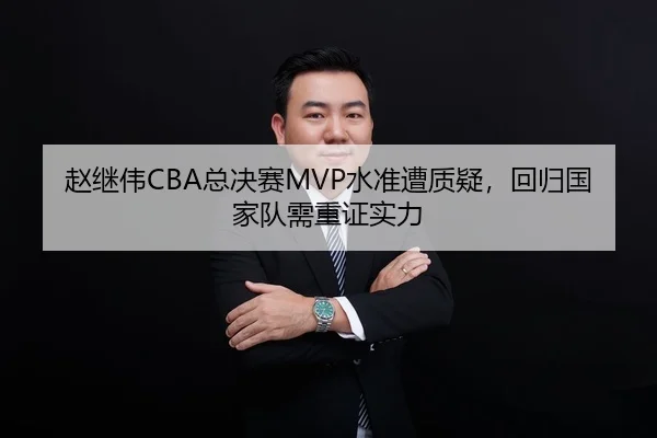赵继伟CBA总决赛MVP水准遭质疑，回归国家队需重证实力