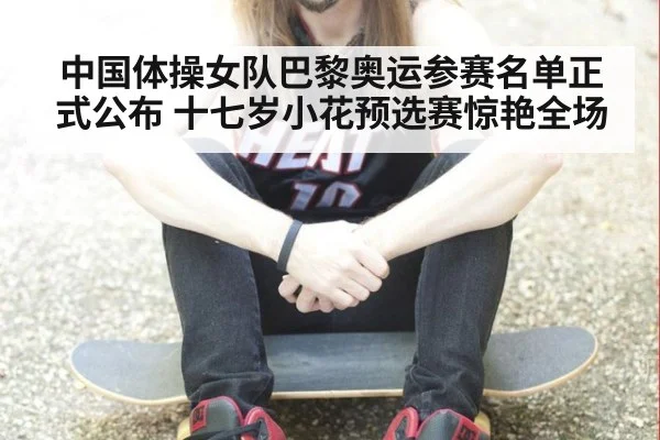 中国体操女队巴黎奥运参赛名单正式公布 十七岁小花预选赛惊艳全场