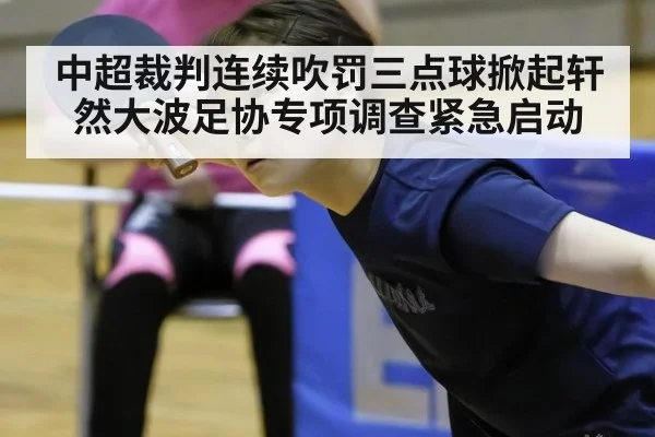 中超裁判连续吹罚三点球掀起轩然大波足协专项调查紧急启动