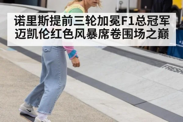 诺里斯提前三轮加冕F1总冠军 迈凯伦红色风暴席卷围场之巅