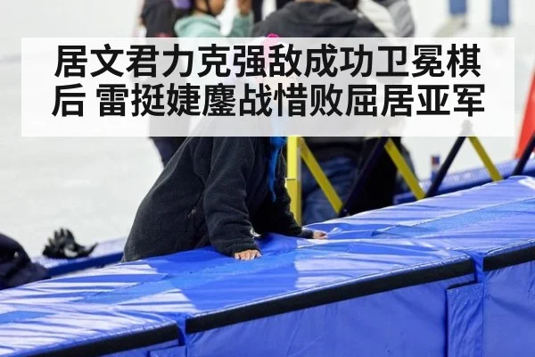 居文君力克强敌成功卫冕棋后 雷挺婕鏖战惜败屈居亚军