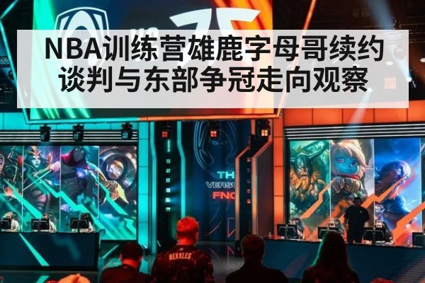 NBA训练营雄鹿字母哥续约谈判与东部争冠走向观察